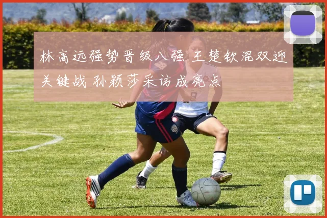 林高远强势晋级八强 王楚钦混双迎关键战 孙颖莎采访成亮点